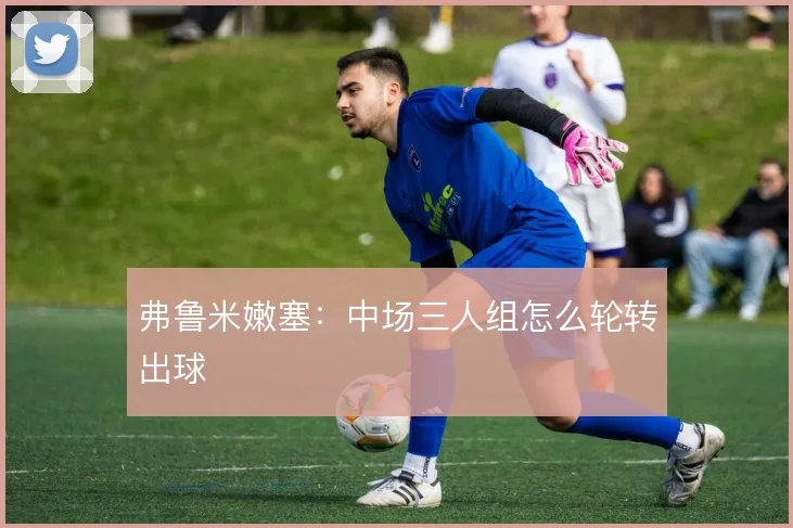 弗鲁米嫩塞：中场三人组怎么轮转出球