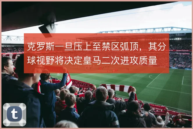 克罗斯一旦压上至禁区弧顶,其分球视野将决定皇马二次进攻质量