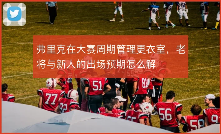 弗里克在大赛周期管理更衣室,老将与新人的出场预期怎么解