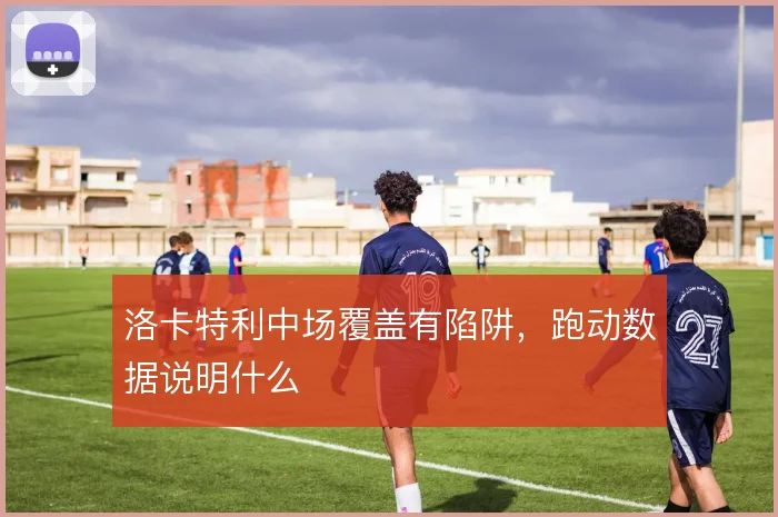 洛卡特利中场覆盖有陷阱,跑动数据说明什么