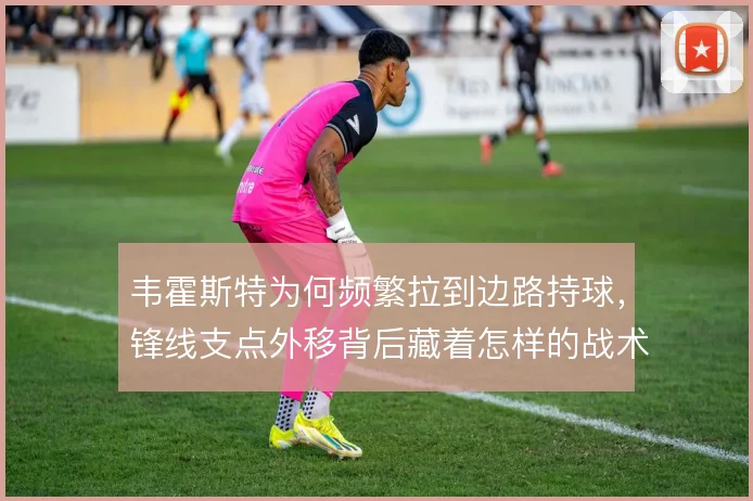 韦霍斯特为何频繁拉到边路持球,锋线支点外移背后藏着怎样的战术意图