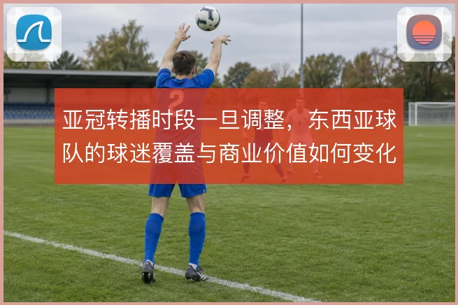 亚冠转播时段一旦调整,东西亚球队的球迷覆盖与商业价值如何变化