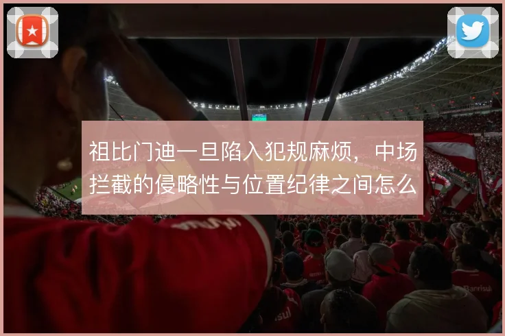 祖比门迪一旦陷入犯规麻烦,中场拦截的侵略性与位置纪律之间怎么平衡