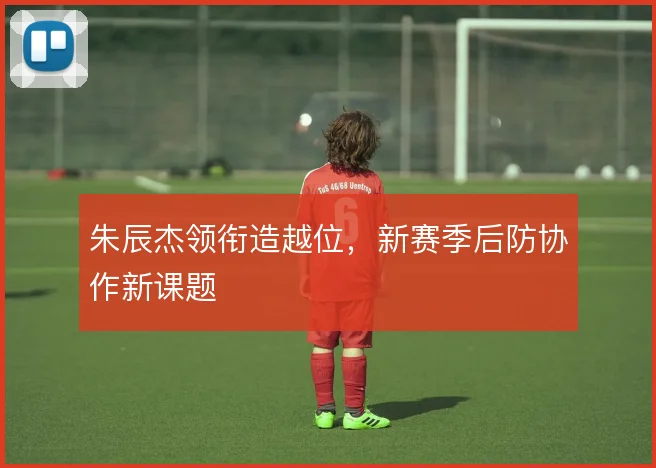 朱辰杰领衔造越位,新赛季后防协作新课题