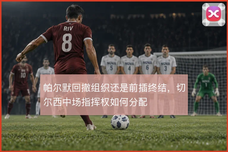 帕尔默回撤组织还是前插终结,切尔西中场指挥权如何分配