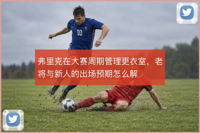 弗里克在大赛周期管理更衣室,老将与新人的出场预期怎么解