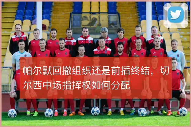 帕尔默回撤组织还是前插终结,切尔西中场指挥权如何分配