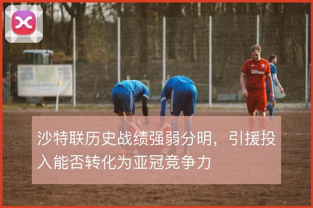 沙特联历史战绩强弱分明，引援投入能否转化为亚冠竞争力