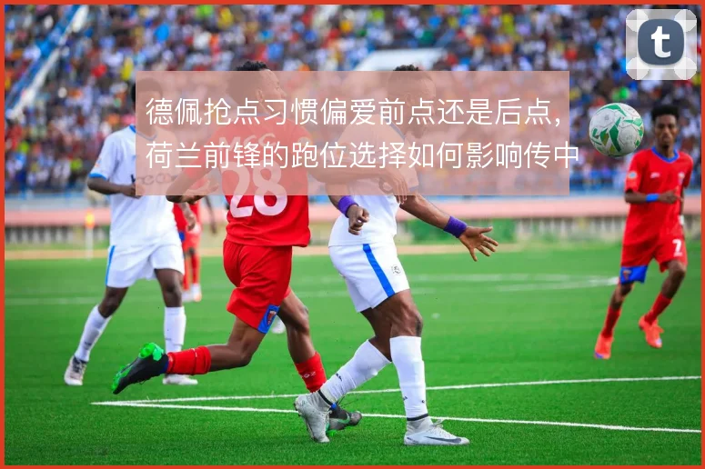 德佩抢点习惯偏爱前点还是后点,荷兰前锋的跑位选择如何影响传中
