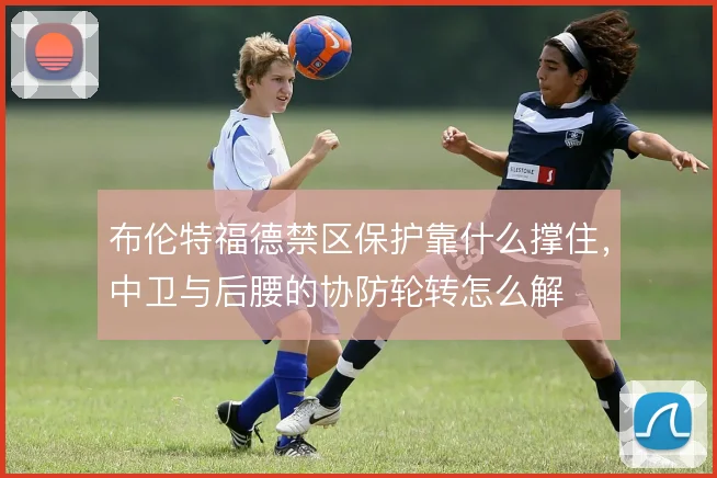 布伦特福德禁区保护靠什么撑住，中卫与后腰的协防轮转怎么解