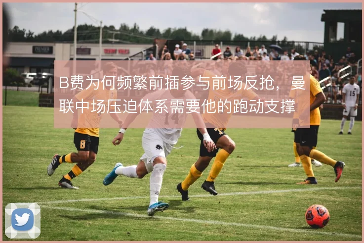 B费为何频繁前插参与前场反抢,曼联中场压迫体系需要他的跑动支撑